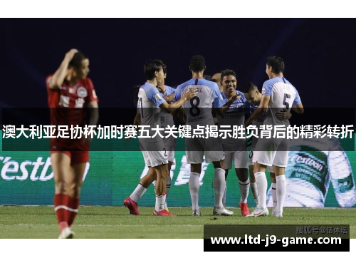 澳大利亚足协杯加时赛五大关键点揭示胜负背后的精彩转折