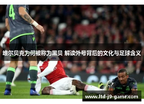 维尔贝克为何被称为黑贝 解读外号背后的文化与足球含义