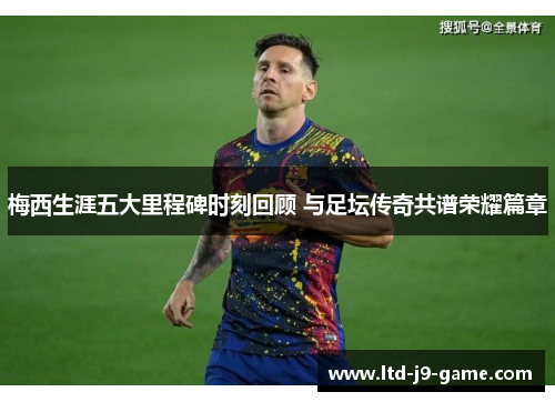 梅西生涯五大里程碑时刻回顾 与足坛传奇共谱荣耀篇章