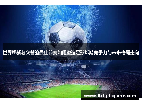 世界杯新老交替的最佳节奏如何塑造足球长期竞争力与未来格局走向