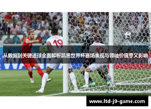 从数据到关键进球全面解析凯恩世界杯赛场表现与领袖价值意义影响
