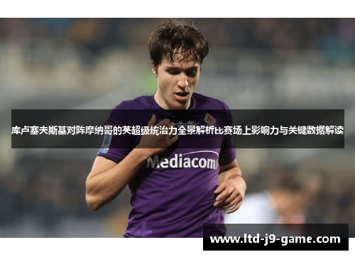 库卢塞夫斯基对阵摩纳哥的英超级统治力全景解析比赛场上影响力与关键数据解读