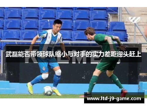 武磊能否带领球队缩小与对手的实力差距迎头赶上