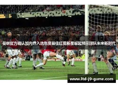 曼联官方确认加内乔入选年度最佳红魔新星崛起预示球队未来新时代