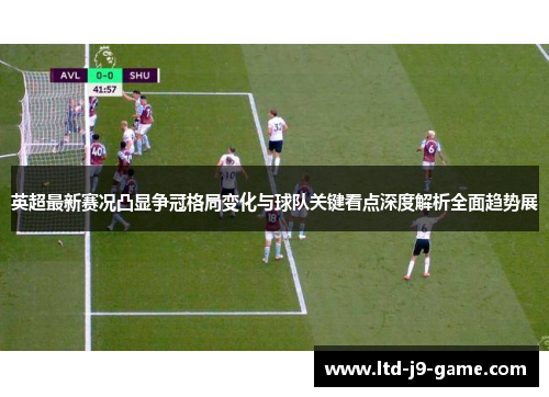 英超最新赛况凸显争冠格局变化与球队关键看点深度解析全面趋势展