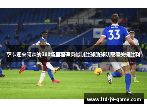 萨卡迎来阿森纳300场里程碑贡献制胜球助球队取得关键胜利
