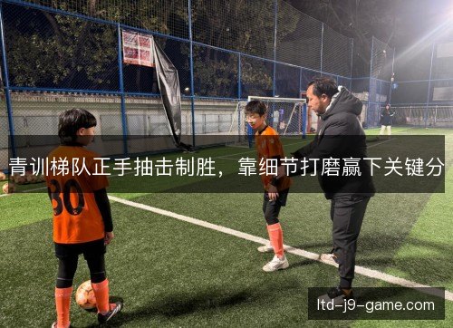 青训梯队正手抽击制胜，靠细节打磨赢下关键分